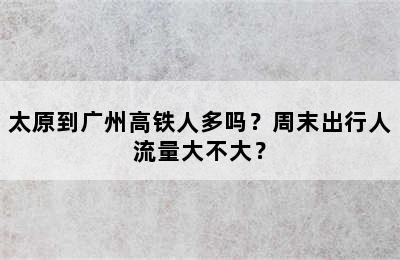 太原到广州高铁人多吗？周末出行人流量大不大？