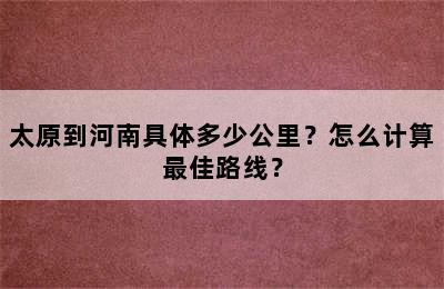 太原到河南具体多少公里？怎么计算最佳路线？