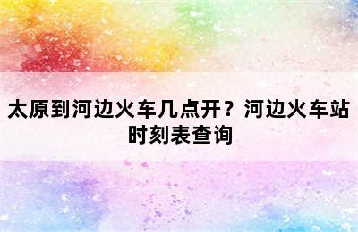 太原到河边火车几点开？河边火车站时刻表查询