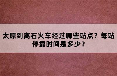 太原到离石火车经过哪些站点？每站停靠时间是多少？