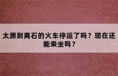 太原到离石的火车停运了吗？现在还能乘坐吗？