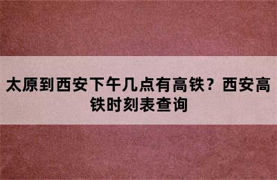 太原到西安下午几点有高铁？西安高铁时刻表查询