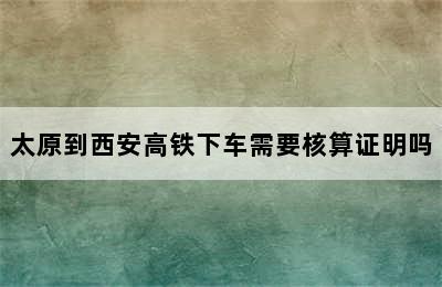 太原到西安高铁下车需要核算证明吗