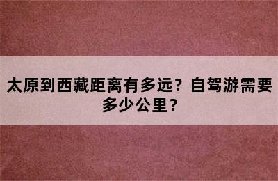 太原到西藏距离有多远？自驾游需要多少公里？