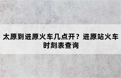 太原到进原火车几点开？进原站火车时刻表查询