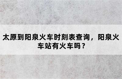 太原到阳泉火车时刻表查询，阳泉火车站有火车吗？