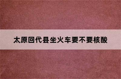 太原回代县坐火车要不要核酸