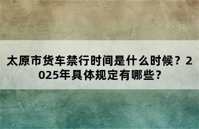 太原市货车禁行时间是什么时候？2025年具体规定有哪些？