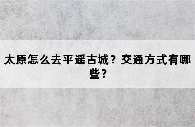 太原怎么去平遥古城？交通方式有哪些？