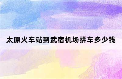 太原火车站到武宿机场拼车多少钱