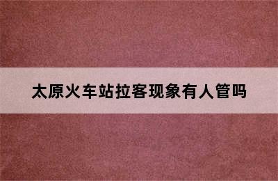 太原火车站拉客现象有人管吗
