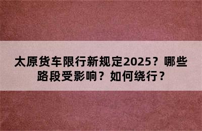 太原货车限行新规定2025？哪些路段受影响？如何绕行？