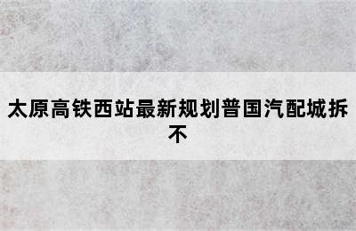 太原高铁西站最新规划普国汽配城拆不