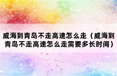 威海到青岛不走高速怎么走（威海到青岛不走高速怎么走需要多长时间）