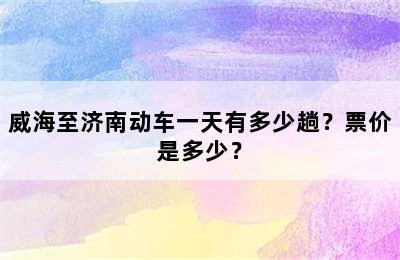 威海至济南动车一天有多少趟？票价是多少？