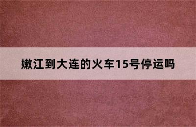 嫩江到大连的火车15号停运吗