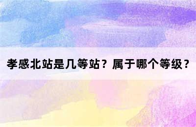 孝感北站是几等站？属于哪个等级？