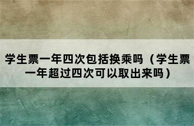 学生票一年四次包括换乘吗（学生票一年超过四次可以取出来吗）