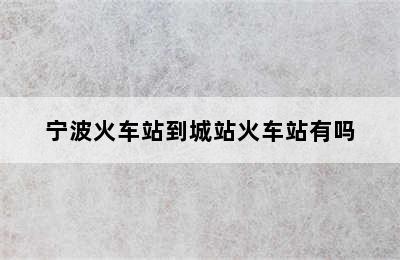 宁波火车站到城站火车站有吗