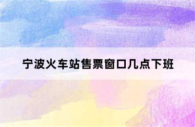 宁波火车站售票窗口几点下班