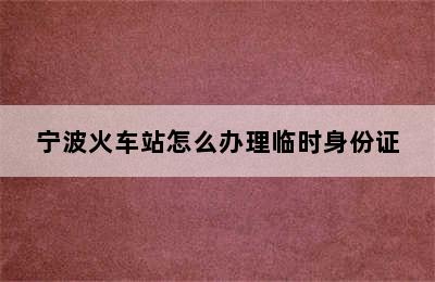 宁波火车站怎么办理临时身份证