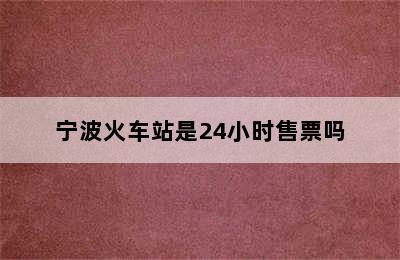 宁波火车站是24小时售票吗