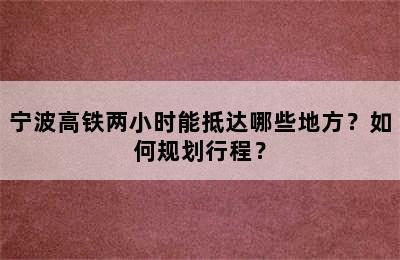 宁波高铁两小时能抵达哪些地方？如何规划行程？
