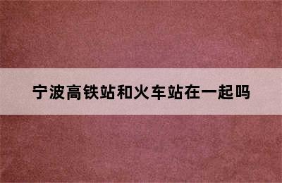 宁波高铁站和火车站在一起吗
