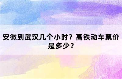 安徽到武汉几个小时？高铁动车票价是多少？