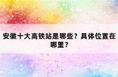 安徽十大高铁站是哪些？具体位置在哪里？