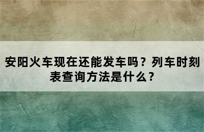 安阳火车现在还能发车吗？列车时刻表查询方法是什么？
