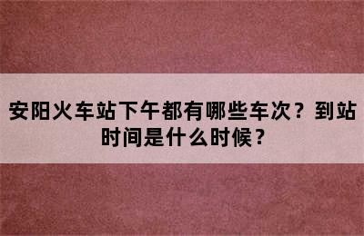 安阳火车站下午都有哪些车次？到站时间是什么时候？
