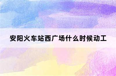 安阳火车站西广场什么时候动工