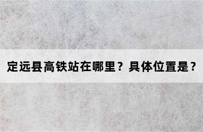 定远县高铁站在哪里？具体位置是？