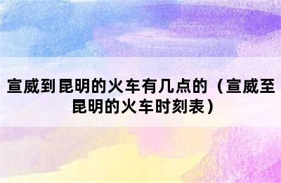 宣威到昆明的火车有几点的（宣威至昆明的火车时刻表）