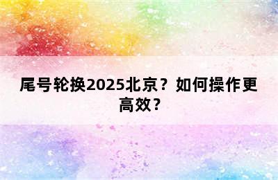 尾号轮换2025北京？如何操作更高效？