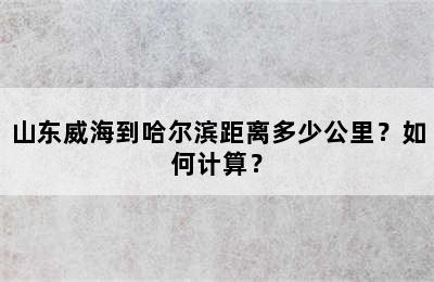 山东威海到哈尔滨距离多少公里？如何计算？