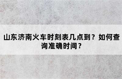 山东济南火车时刻表几点到？如何查询准确时间？