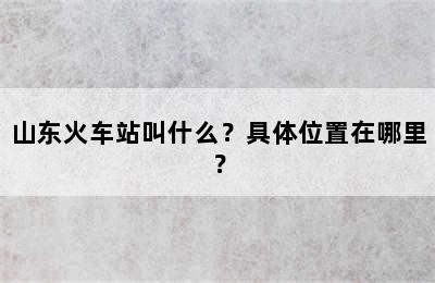 山东火车站叫什么？具体位置在哪里？