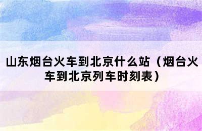 山东烟台火车到北京什么站（烟台火车到北京列车时刻表）