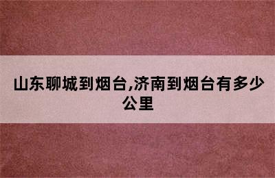 山东聊城到烟台,济南到烟台有多少公里