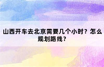 山西开车去北京需要几个小时？怎么规划路线？