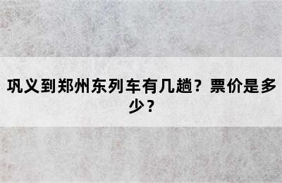 巩义到郑州东列车有几趟？票价是多少？