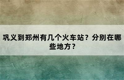 巩义到郑州有几个火车站？分别在哪些地方？