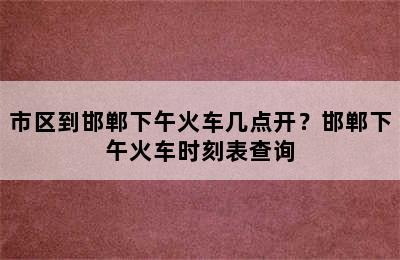 市区到邯郸下午火车几点开？邯郸下午火车时刻表查询