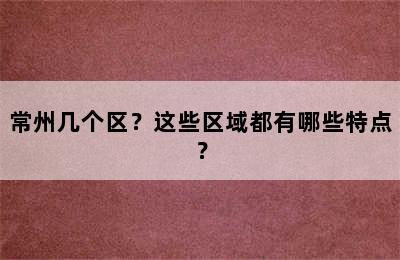 常州几个区？这些区域都有哪些特点？