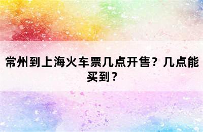 常州到上海火车票几点开售？几点能买到？