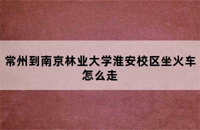 常州到南京林业大学淮安校区坐火车怎么走