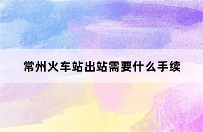 常州火车站出站需要什么手续