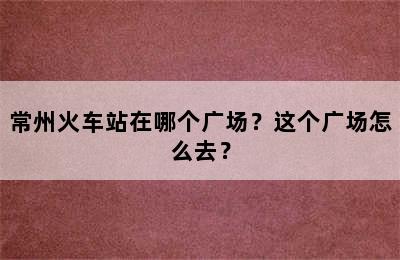 常州火车站在哪个广场？这个广场怎么去？